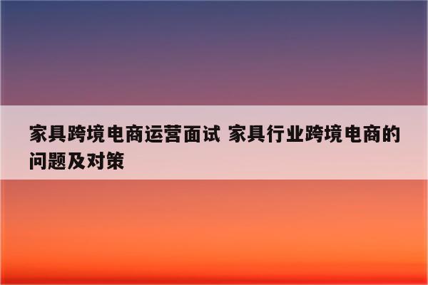 家具跨境电商运营面试 家具行业跨境电商的问题及对策