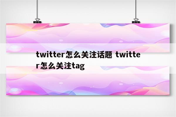 twitter怎么关注话题 twitter怎么关注tag