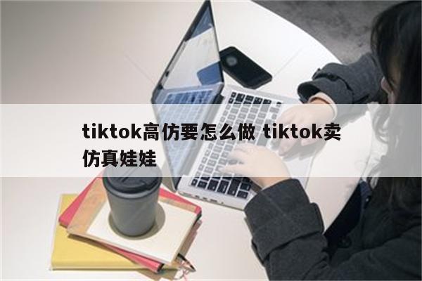 tiktok高仿要怎么做 tiktok卖仿真娃娃