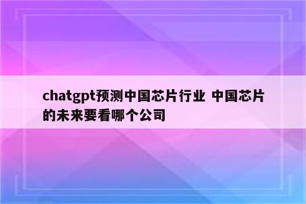 chatgpt预测中国芯片行业 中国芯片的未来要看哪个公司