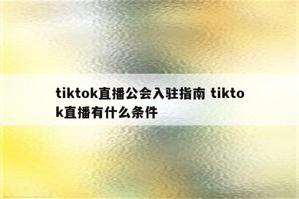 tiktok直播公会入驻指南 tiktok直播有什么条件