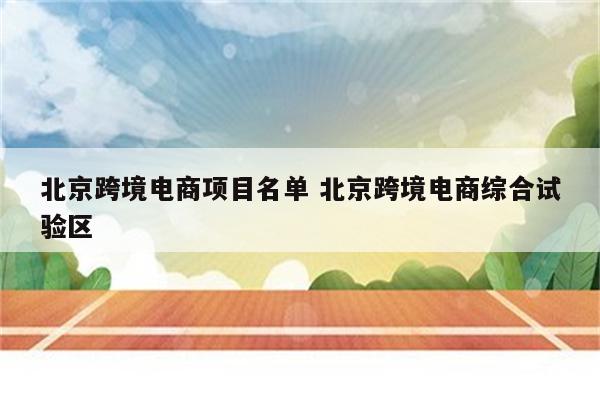 北京跨境电商项目名单 北京跨境电商综合试验区