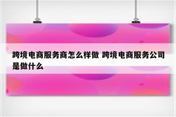 跨境电商服务商怎么样做 跨境电商服务公司是做什么