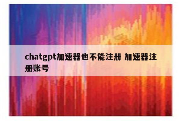 chatgpt加速器也不能注册 加速器注册账号