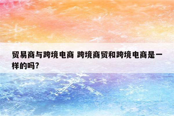 贸易商与跨境电商 跨境商贸和跨境电商是一样的吗?