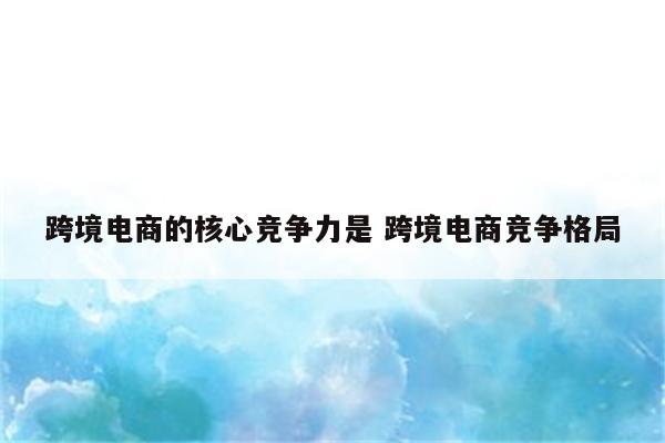 跨境电商的核心竞争力是 跨境电商竞争格局
