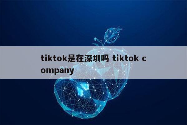 tiktok是在深圳吗 tiktok company
