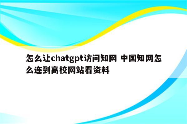 怎么让chatgpt访问知网 中国知网怎么连到高校网站看资料