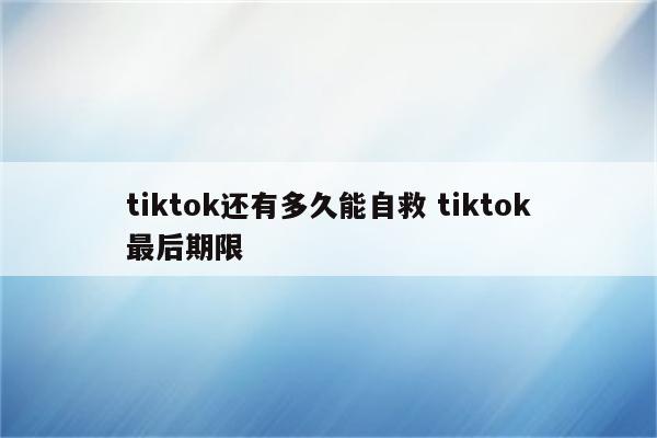 tiktok还有多久能自救 tiktok最后期限