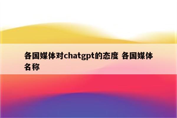 各国媒体对chatgpt的态度 各国媒体名称