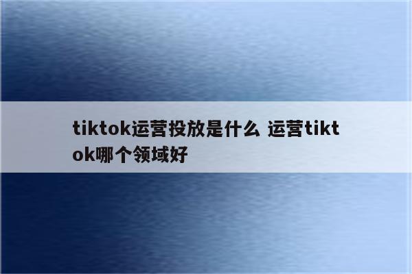 tiktok运营投放是什么 运营tiktok哪个领域好