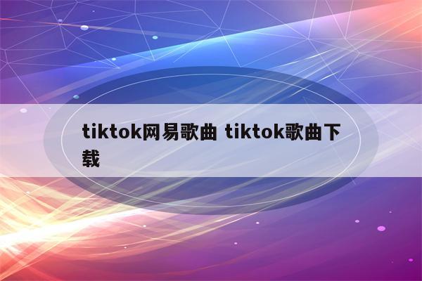 tiktok网易歌曲 tiktok歌曲下载