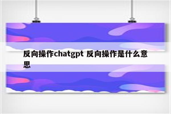 反向操作chatgpt 反向操作是什么意思