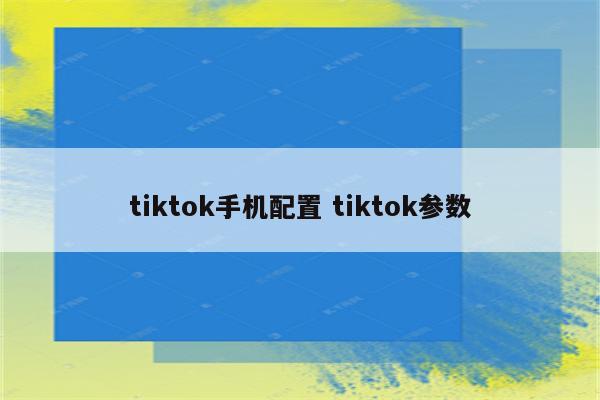 tiktok手机配置 tiktok参数