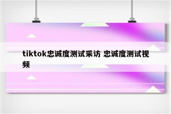 tiktok忠诚度测试采访 忠诚度测试视频