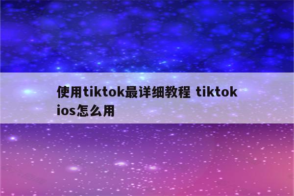 使用tiktok最详细教程 tiktokios怎么用