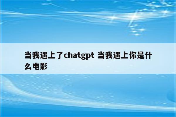 当我遇上了chatgpt 当我遇上你是什么电影