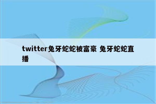 twitter兔牙蛇蛇被富豪 兔牙蛇蛇直播