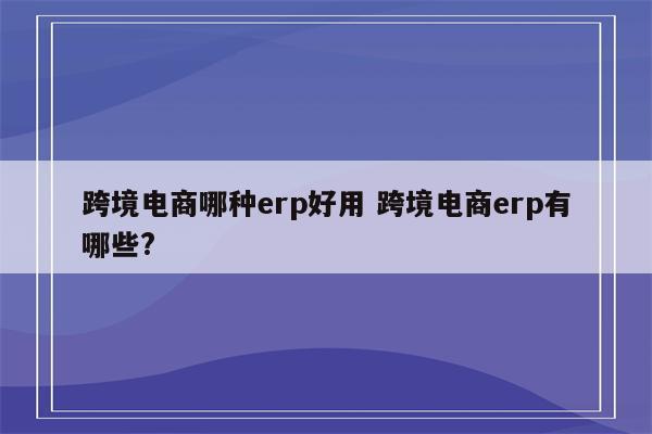 跨境电商哪种erp好用 跨境电商erp有哪些?