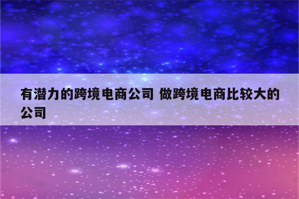 有潜力的跨境电商公司 做跨境电商比较大的公司