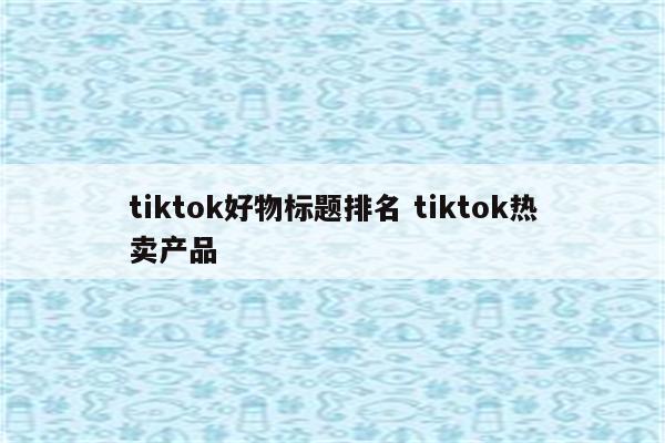 tiktok好物标题排名 tiktok热卖产品