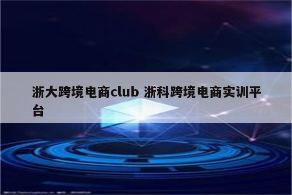 浙大跨境电商club 浙科跨境电商实训平台