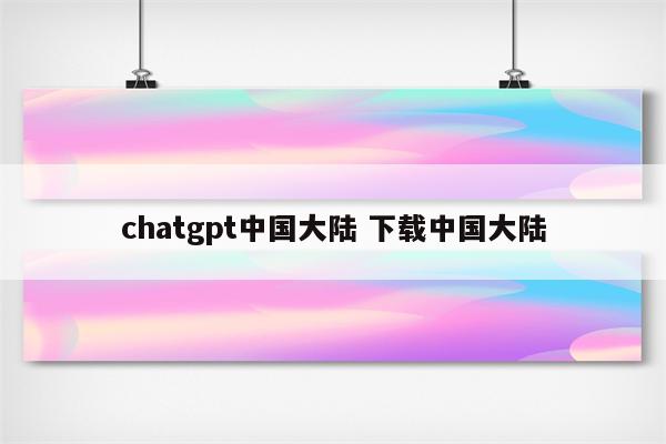 chatgpt中国大陆 下载中国大陆