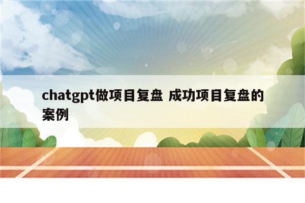 chatgpt做项目复盘 成功项目复盘的案例