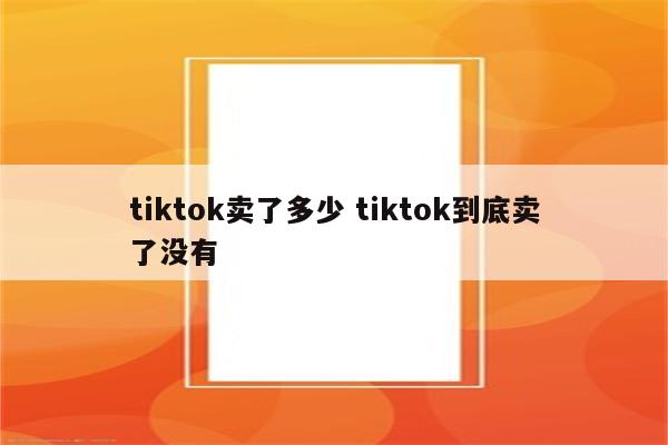 tiktok卖了多少 tiktok到底卖了没有