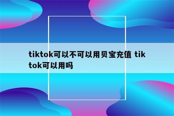 tiktok可以不可以用贝宝充值 tiktok可以用吗