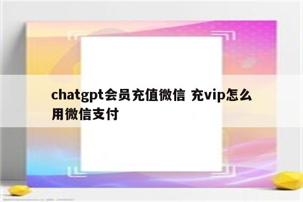 chatgpt会员充值微信 充vip怎么用微信支付