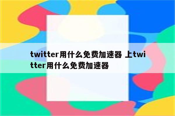 twitter用什么免费加速器 上twitter用什么免费加速器