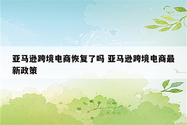 亚马逊跨境电商恢复了吗 亚马逊跨境电商最新政策