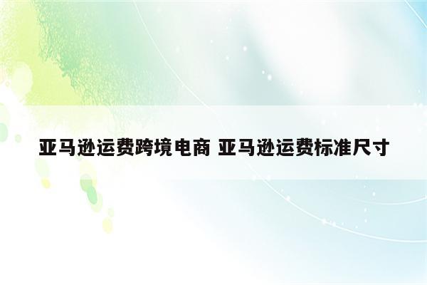 亚马逊运费跨境电商 亚马逊运费标准尺寸