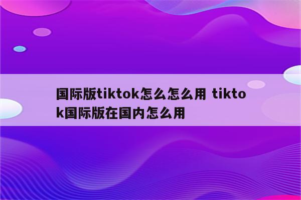 国际版tiktok怎么怎么用 tiktok国际版在国内怎么用