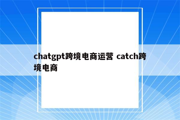chatgpt跨境电商运营 catch跨境电商