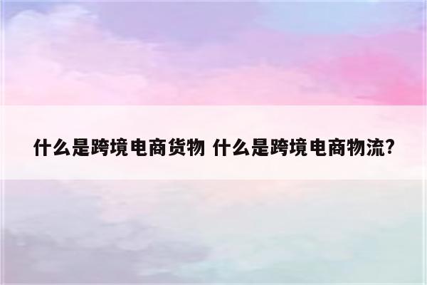 什么是跨境电商货物 什么是跨境电商物流?