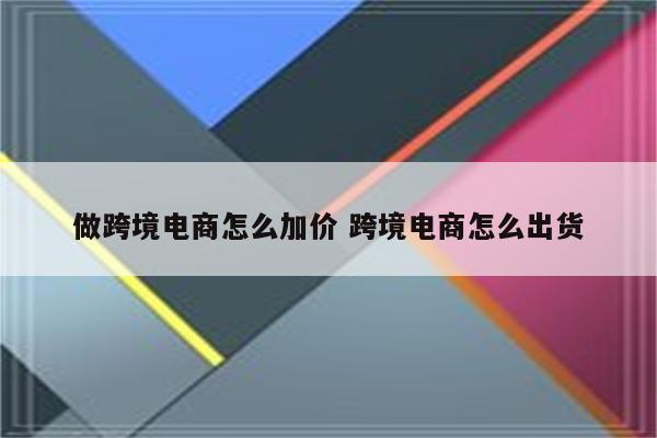 做跨境电商怎么加价 跨境电商怎么出货