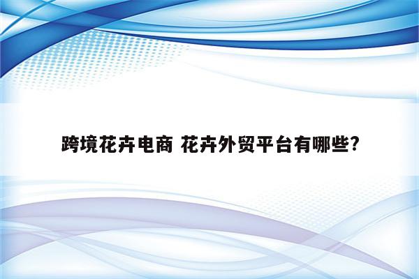 跨境花卉电商 花卉外贸平台有哪些?
