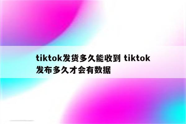 tiktok发货多久能收到 tiktok发布多久才会有数据
