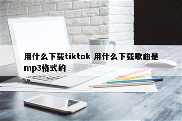 用什么下载tiktok 用什么下载歌曲是mp3格式的