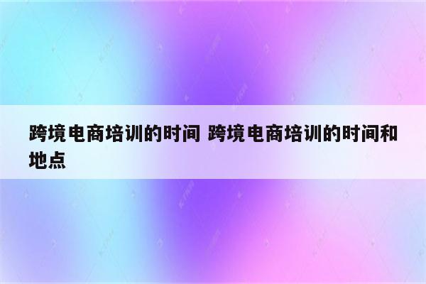 跨境电商培训的时间 跨境电商培训的时间和地点