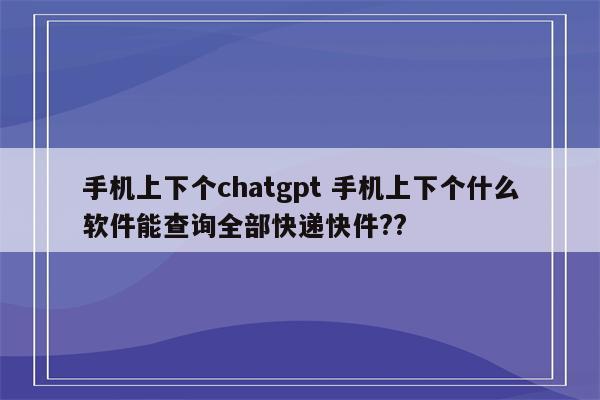 手机上下个chatgpt 手机上下个什么软件能查询全部快递快件??