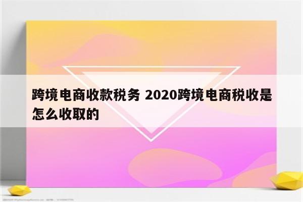 跨境电商收款税务 2020跨境电商税收是怎么收取的