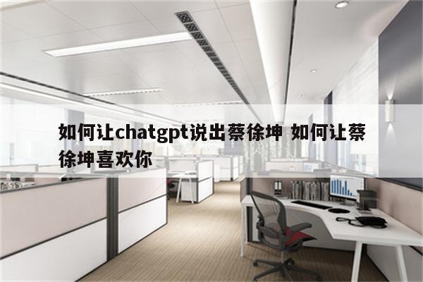如何让chatgpt说出蔡徐坤 如何让蔡徐坤喜欢你