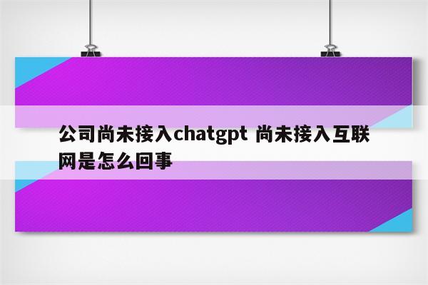 公司尚未接入chatgpt 尚未接入互联网是怎么回事