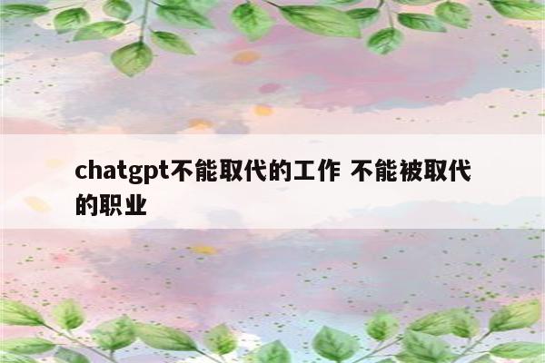 chatgpt不能取代的工作 不能被取代的职业