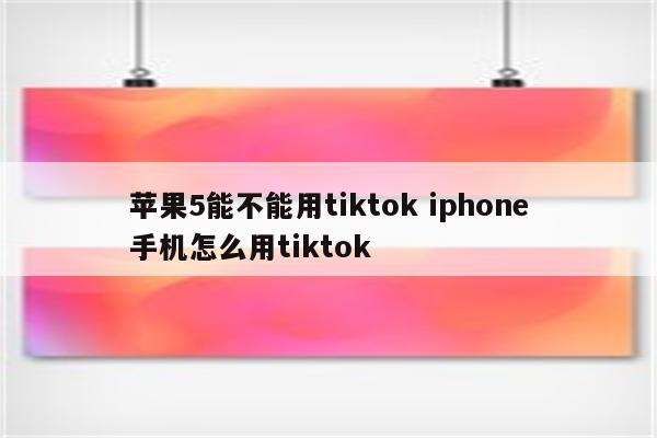 苹果5能不能用tiktok iphone手机怎么用tiktok