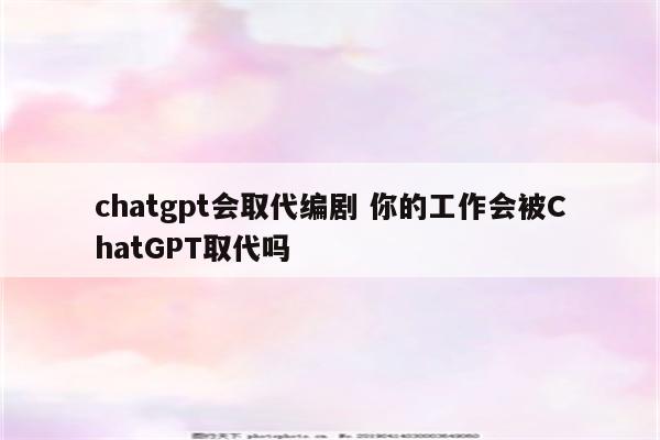 chatgpt会取代编剧 你的工作会被ChatGPT取代吗