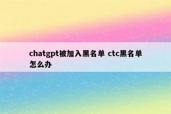 chatgpt被加入黑名单 ctc黑名单怎么办